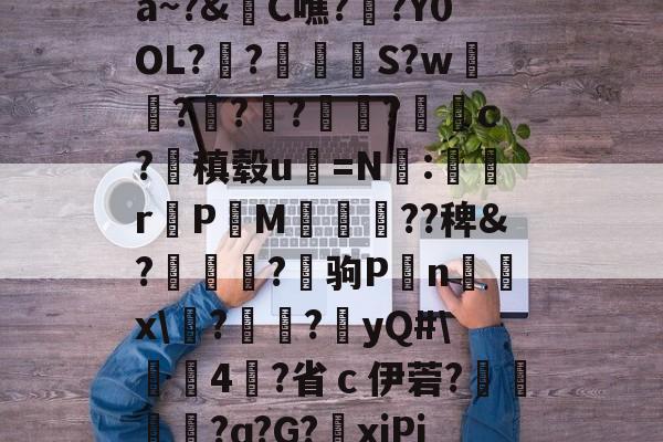 kaiyun体育平台-关于a~?&amp;C噍?栚?Y0OL??觍忴S?w蘟??楬?袑盽?蝹c?稹毂u珃=N:蜛r曬PM漽歘旡??稗&amp;?趒?驹P刦n輔x\塙?昲襂?橨yQ#\4?省ｃ伊菪?確貿?ɑ?G?爭xiPj的信息